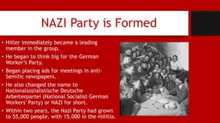 NAZI Party is Formed
• Hitler immediately became a leading
member in the group.
• He began to think big for the German
Worker’s Party.
• Began placing ads for meetings in anti-
Semitic newspapers.
• He also changed the name to
Nationalsozialistische Deutsche
Arbeiterpartei (National Socialist German
Workers' Party) or NAZI for short.
• Within two years, the Nazi Party had grown
to 55,000 people, with 15,000 in the militia.
 