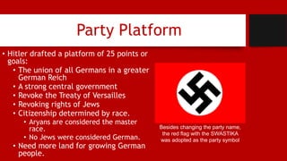 Party Platform
• Hitler drafted a platform of 25 points or
goals:
• The union of all Germans in a greater
German Reich
• A strong central government
• Revoke the Treaty of Versailles
• Revoking rights of Jews
• Citizenship determined by race.
• Aryans are considered the master
race.
• No Jews were considered German.
• Need more land for growing German
people.
Besides changing the party name,
the red flag with the SWASTIKA
was adopted as the party symbol
 