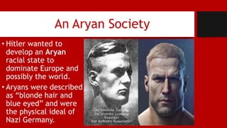 An Aryan Society
• Hitler wanted to
develop an Aryan
racial state to
dominate Europe and
possibly the world.
• Aryans were described
as “blonde hair and
blue eyed” and were
the physical ideal of
Nazi Germany.
 
