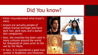 Did You know?
• Hitler misunderstood what Aryan’s
were.
• Aryans are actually people of
Indian/Iranian heritage and have
dark hair, dark eyes and a darker
skin complexion.
• Also, the swastika has been used in
many cultures around the world
for thousands of years prior to the
use by the Nazis.
• In fact, it is considered a good luck
symbol in Buddhism and Hinduism.
 