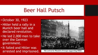 Beer Hall Putsch
• October 30, 1923
• Hitler held a rally in a
Munich beer hall and
declared revolution.
• He led 2,000 men to take
over the German
government.
• It failed and Hitler was
arrested and imprisoned.
 