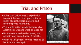 Trial and Prison
•At his trial (Hitler was charged with
treason), he used the opportunity to
speak about the Nazi platform and
further spread his beliefs.
•The whole nation suddenly knew who
Adolf Hitler was and what he stood for.
•He was sentenced to five years, but
actually only served about 9 months.
•When he left prison, he was ready to go
back into action again.
 