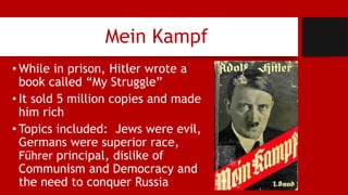 Mein Kampf
• While in prison, Hitler wrote a
book called “My Struggle”
• It sold 5 million copies and made
him rich
• Topics included: Jews were evil,
Germans were superior race,
Fűhrer principal, dislike of
Communism and Democracy and
the need to conquer Russia
 