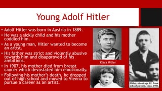 Young Adolf Hitler
• Adolf Hitler was born in Austria in 1889.
• He was a sickly child and his mother
coddled him.
• As a young man, Hitler wanted to become
an artist.
• His father was strict and violently abusive
towards him and disapproved of his
ambitions.
• In 1907, his mother died from breast
cancer which devastated him emotionally.
• Following his mother’s death, he dropped
out of high school and moved to Vienna to
pursue a career as an artist.
Klara Hitler
 