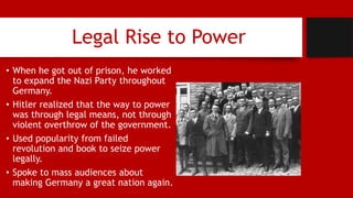 Legal Rise to Power
• When he got out of prison, he worked
to expand the Nazi Party throughout
Germany.
• Hitler realized that the way to power
was through legal means, not through
violent overthrow of the government.
• Used popularity from failed
revolution and book to seize power
legally.
• Spoke to mass audiences about
making Germany a great nation again.
 