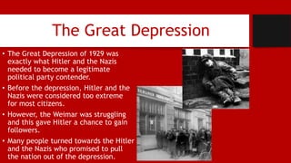 The Great Depression
• The Great Depression of 1929 was
exactly what Hitler and the Nazis
needed to become a legitimate
political party contender.
• Before the depression, Hitler and the
Nazis were considered too extreme
for most citizens.
• However, the Weimar was struggling
and this gave Hitler a chance to gain
followers.
• Many people turned towards the Hitler
and the Nazis who promised to pull
the nation out of the depression.
 