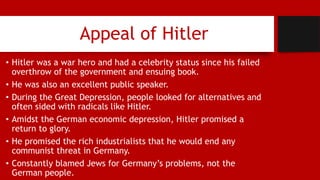 Appeal of Hitler
• Hitler was a war hero and had a celebrity status since his failed
overthrow of the government and ensuing book.
• He was also an excellent public speaker.
• During the Great Depression, people looked for alternatives and
often sided with radicals like Hitler.
• Amidst the German economic depression, Hitler promised a
return to glory.
• He promised the rich industrialists that he would end any
communist threat in Germany.
• Constantly blamed Jews for Germany’s problems, not the
German people.
 