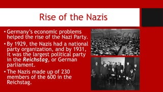 Rise of the Nazis
• Germany’s economic problems
helped the rise of the Nazi Party.
• By 1929, the Nazis had a national
party organization, and by 1931,
it was the largest political party
in the Reichstag, or German
parliament.
• The Nazis made up of 230
members of the 600 in the
Reichstag.
 
