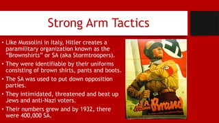 Strong Arm Tactics
• Like Mussolini in Italy, Hitler creates a
paramilitary organization known as the
“Brownshirts” or SA (aka Stormtroopers).
• They were identifiable by their uniforms
consisting of brown shirts, pants and boots.
• The SA was used to put down opposition
parties.
• They intimidated, threatened and beat up
Jews and anti-Nazi voters.
• Their numbers grew and by 1932, there
were 400,000 SA.
 