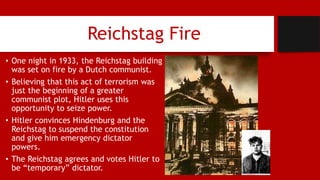 Reichstag Fire
• One night in 1933, the Reichstag building
was set on fire by a Dutch communist.
• Believing that this act of terrorism was
just the beginning of a greater
communist plot, Hitler uses this
opportunity to seize power.
• Hitler convinces Hindenburg and the
Reichstag to suspend the constitution
and give him emergency dictator
powers.
• The Reichstag agrees and votes Hitler to
be “temporary” dictator.
 