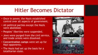Hitler Becomes Dictator
• Once in power, the Nazis established
control over all aspects of government.
• All political parties except the Nazis
were abolished.
• Peoples’ liberties were suspended.
• Jews were purged from the civil service,
and trade unions were dissolved.
• Concentration camps were set up for
Nazi opponents.
• The Nazis had set up the basis for a
totalitarian state.
 