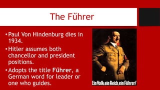 The Fűhrer
•Paul Von Hindenburg dies in
1934.
•Hitler assumes both
chancellor and president
positions.
•Adopts the title Fűhrer, a
German word for leader or
one who guides.
 