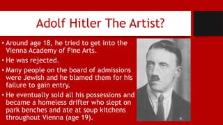 Adolf Hitler The Artist?
• Around age 18, he tried to get into the
Vienna Academy of Fine Arts.
• He was rejected.
• Many people on the board of admissions
were Jewish and he blamed them for his
failure to gain entry.
• He eventually sold all his possessions and
became a homeless drifter who slept on
park benches and ate at soup kitchens
throughout Vienna (age 19).
 