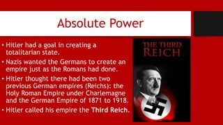 Absolute Power
• Hitler had a goal in creating a
totalitarian state.
• Nazis wanted the Germans to create an
empire just as the Romans had done.
• Hitler thought there had been two
previous German empires (Reichs): the
Holy Roman Empire under Charlemagne
and the German Empire of 1871 to 1918.
• Hitler called his empire the Third Reich.
 