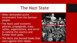 The Nazi State
• Hitler demanded active
involvement from the German
people.
• The Nazis used economic
policies, propaganda, mass
rallies, organizations, and terror
to control the country and
further their goals.
• The Nazis also burned books that
went against their ideals.
 