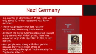Nazi Germany
• In a country of 70 million (in 1939), there was
only about 10 million registered Nazi Party
members.
• There was probably even less “active”
involvement from every Nazi member.
• Although the entire German population was not
in agreement with Hitler's plans, there was
almost no large scale objection to him or Nazi
policies.
• Most people went along with their policies
because they were either afraid or
experienced psychological “mob mentality” or
“bystander effect”.
 