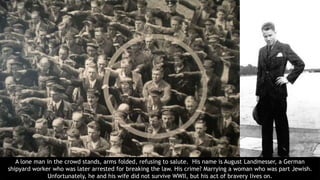 A lone man in the crowd stands, arms folded, refusing to salute. His name is August Landmesser, a German
shipyard worker who was later arrested for breaking the law. His crime? Marrying a woman who was part Jewish.
Unfortunately, he and his wife did not survive WWII, but his act of bravery lives on.
 