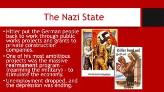 The Nazi State
• Hitler put the German people
back to work through public
works projects and grants to
private construction
companies.
• One of his most ambitious
projects was the massive
rearmament program –
(rearming the military) – to
stimulate the economy.
• Unemployment dropped, and
the depression was ending.
 