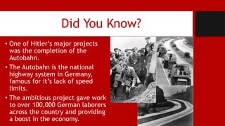 Did You Know?
• One of Hitler’s major projects
was the completion of the
Autobahn.
• The Autobahn is the national
highway system in Germany,
famous for it’s lack of speed
limits.
• The ambitious project gave work
to over 100,000 German laborers
across the country and providing
a boost in the economy.
 