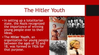 The Hitler Youth
• In setting up a totalitarian
state, the Nazis recognized
the importance of winning
young people over to their
ideas.
• The Hitler Youth, an
organization for young people
between the ages of 10 and
18, was formed in 1926 for
that purpose.
 