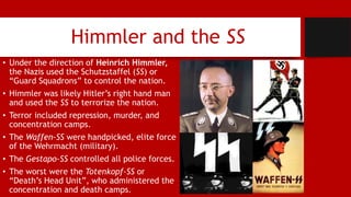 Himmler and the SS
• Under the direction of Heinrich Himmler,
the Nazis used the Schutzstaffel (SS) or
“Guard Squadrons” to control the nation.
• Himmler was likely Hitler’s right hand man
and used the SS to terrorize the nation.
• Terror included repression, murder, and
concentration camps.
• The Waffen-SS were handpicked, elite force
of the Wehrmacht (military).
• The Gestapo-SS controlled all police forces.
• The worst were the Totenkopf-SS or
“Death’s Head Unit”, who administered the
concentration and death camps.
 