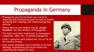 Propaganda In Germany
• Propaganda used by the Nazis was crucial in
acquiring and maintaining power as well as further
spreading their ideology and implementing Nazi
policies.
• Taking them to new heights was Dr. Joseph
Goebbels, the Nazi Minister of Propaganda.
• The Nazis used mass media such as newspapers,
magazines, radio, etc. to spread propaganda.
• Hitler’s speeches were played over the air for all
the country to hear.
• Even school textbooks were modified to fit Nazi
ideology, emphasizing pure Aryan blood and
explaining the dangers of Jews.
 