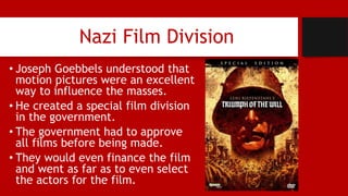 Nazi Film Division
• Joseph Goebbels understood that
motion pictures were an excellent
way to influence the masses.
• He created a special film division
in the government.
• The government had to approve
all films before being made.
• They would even finance the film
and went as far as to even select
the actors for the film.
 