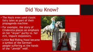 Did You Know?
• The Nazis even used classic
fairy tales as part of their
propaganda machine.
• For example, the story of
Cinderella places an emphasis
on her “Aryan” purity vs. her
evil, impure stepsisters.
• Little Red Riding Hood became
a symbol of the German
people suffering at the hands
of the “Jewish” wolf.
 