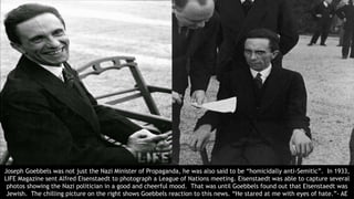 Joseph Goebbels was not just the Nazi Minister of Propaganda, he was also said to be “homicidally anti-Semitic”. In 1933,
LIFE Magazine sent Alfred Eisenstaedt to photograph a League of Nations meeting. Eisenstaedt was able to capture several
photos showing the Nazi politician in a good and cheerful mood. That was until Goebbels found out that Eisenstaedt was
Jewish. The chilling picture on the right shows Goebbels reaction to this news. “He stared at me with eyes of hate.”- AE
 