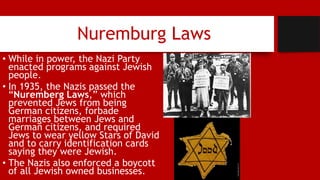 Nuremburg Laws
• While in power, the Nazi Party
enacted programs against Jewish
people.
• In 1935, the Nazis passed the
“Nuremberg Laws,” which
prevented Jews from being
German citizens, forbade
marriages between Jews and
German citizens, and required
Jews to wear yellow Stars of David
and to carry identification cards
saying they were Jewish.
• The Nazis also enforced a boycott
of all Jewish owned businesses.
 