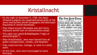 Kristallnacht
• On the night of November 9, 1938, the Nazis
initiated a pogrom (an organized persecution of the
Jews) and burned Jewish synagogues and destroyed
thousands of Jewish businesses.
• They killed around 100 people and sent thirty
thousand Jewish men to concentration camps.
• This night was called Kristallnacht (“night of
shattered glass”).
• After Kristallnacht, Jews were barred from all
public transportation, schools, and hospitals.
• They could not own, manage, or work in a retail
store.
• At this time, Jews were encouraged to leave
Germany.
 