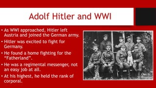 Adolf Hitler and WWI
• As WWI approached, Hitler left
Austria and joined the German army.
• Hitler was excited to fight for
Germany.
• He found a home fighting for the
“Fatherland”.
• He was a regimental messenger, not
an easy job at all.
• At his highest, he held the rank of
corporal.
 
