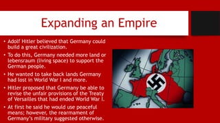 Expanding an Empire
• Adolf Hitler believed that Germany could
build a great civilization.
• To do this, Germany needed more land or
lebensraum (living space) to support the
German people.
• He wanted to take back lands Germany
had lost in World War I and more.
• Hitler proposed that Germany be able to
revise the unfair provisions of the Treaty
of Versailles that had ended World War I.
• At first he said he would use peaceful
means; however, the rearmament of
Germany’s military suggested otherwise.
 