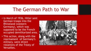 The German Path to War
• In March of 1936, Hitler sent
German troops into the
Rhineland (western
Germany), which was
supposed to be the French
occupied demilitarized area.
• This action, along with the
rearmament of Germany’s
military, were direct
violations of the Treaty of
Versailles.
 
