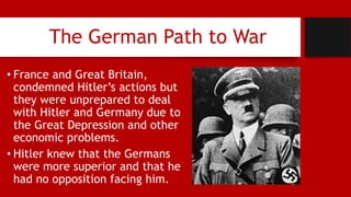 The German Path to War
• France and Great Britain,
condemned Hitler’s actions but
they were unprepared to deal
with Hitler and Germany due to
the Great Depression and other
economic problems.
• Hitler knew that the Germans
were more superior and that he
had no opposition facing him.
 