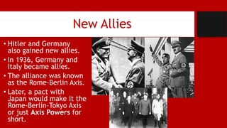 New Allies
• Hitler and Germany
also gained new allies.
• In 1936, Germany and
Italy became allies.
• The alliance was known
as the Rome-Berlin Axis.
• Later, a pact with
Japan would make it the
Rome-Berlin-Tokyo Axis
or just Axis Powers for
short.
 