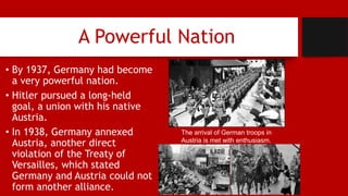 A Powerful Nation
• By 1937, Germany had become
a very powerful nation.
• Hitler pursued a long-held
goal, a union with his native
Austria.
• In 1938, Germany annexed
Austria, another direct
violation of the Treaty of
Versailles, which stated
Germany and Austria could not
form another alliance.
The arrival of German troops in
Austria is met with enthusiasm.
 