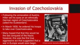 Invasion of Czechoslovakia
• Following the annexation of Austria,
Hitler set his eyes on an ethnically
German region of Czechoslovakia
called the Sudetenland.
• In March 1939, he ordered his troops
to take over Czechoslovakia.
• Many hoped that that this would be
the last conquest of the Nazis;
however, this was the first true
aggressive act that suggested that a
war in Europe would soon begin. A Czech woman reluctantly salutes the Nazis
 