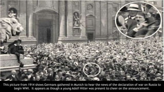 This picture from 1914 shows Germans gathered in Munich to hear the news of the declaration of war on Russia to
begin WWI. It appears as though a young Adolf Hitler was present to cheer on the announcement.
 