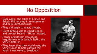 No Opposition
• Once again, the allies of France and
Britain did not step in to intervene
and help Czechoslovakia.
• They did begin to react, though.
• Great Britain said it would step in
and protect Poland if Hitler invaded.
• France and Britain also began
negotiations with Joseph Stalin, the
Soviet dictator.
• They knew that they would need the
Soviet Union to help contain the
Nazis if war were to break out.
 