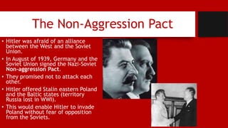 The Non-Aggression Pact
• Hitler was afraid of an alliance
between the West and the Soviet
Union.
• In August of 1939, Germany and the
Soviet Union signed the Nazi-Soviet
Non-aggression Pact.
• They promised not to attack each
other.
• Hitler offered Stalin eastern Poland
and the Baltic states (territory
Russia lost in WWI).
• This would enable Hitler to invade
Poland without fear of opposition
from the Soviets.
 