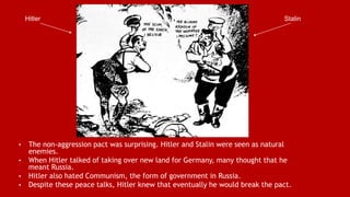 • The non-aggression pact was surprising. Hitler and Stalin were seen as natural
enemies.
• When Hitler talked of taking over new land for Germany, many thought that he
meant Russia.
• Hitler also hated Communism, the form of government in Russia.
• Despite these peace talks, Hitler knew that eventually he would break the pact.
Hitler Stalin
 