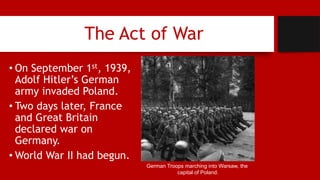 The Act of War
• On September 1st, 1939,
Adolf Hitler’s German
army invaded Poland.
• Two days later, France
and Great Britain
declared war on
Germany.
• World War II had begun.
German Troops marching into Warsaw, the
capital of Poland.
 