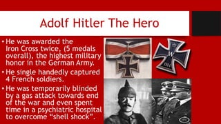 Adolf Hitler The Hero
• He was awarded the
Iron Cross twice, (5 medals
overall), the highest military
honor in the German Army.
• He single handedly captured
4 French soldiers.
• He was temporarily blinded
by a gas attack towards end
of the war and even spent
time in a psychiatric hospital
to overcome “shell shock”.
 