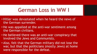 German Loss in WW I
• Hitler was devastated when he heard the news of
the German surrender.
• He was appalled at the anti-war sentiment among
the German civilians.
• He believed there was an anti-war conspiracy that
involved the Jews and Communists.
• Also, felt that the German military did not lose the
war, but that the politicians (mostly Jews) at home
were responsible for the defeat.
 