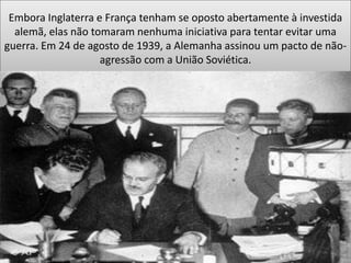 Embora Inglaterra e França tenham se oposto abertamente à investida
alemã, elas não tomaram nenhuma iniciativa para tentar evitar uma
guerra. Em 24 de agosto de 1939, a Alemanha assinou um pacto de não-
agressão com a União Soviética.
 