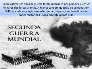 Os dois primeiros anos de guerra foram marcados por grandes sucessos
militares das forças alemãs. A França caiu em questão de semanas em
1940, e, embora a Inglaterra não tenha chegado a ser invadida, seu
poder militar na Europa era totalmente nulo
 