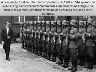 A dominação total de Hitler na Europa durou de 1941 a 1944, quando os
aliados anglo-americanos tomaram bases importantes na França e na
Itália e os exércitos soviéticos forçaram os alemães a recuar do leste
europeu.
 