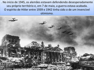 . No início de 1945, os alemães estavam defendendo desesperadamente
seu próprio território e, em 7 de maio, a guerra estava acabada.
O espírito de Hitler entre 1939 e 1942 tinha sido o de um invencível
otimismo.
 