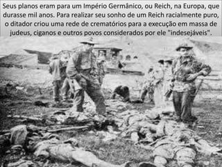 Seus planos eram para um Império Germânico, ou Reich, na Europa, que
durasse mil anos. Para realizar seu sonho de um Reich racialmente puro,
o ditador criou uma rede de crematórios para a execução em massa de
judeus, ciganos e outros povos considerados por ele "indesejáveis".
 
